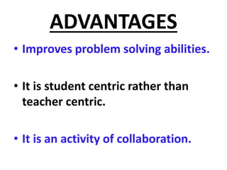 ADVANTAGES
• Improves problem solving abilities.
• It is student centric rather than
teacher centric.
• It is an activity of collaboration.
 