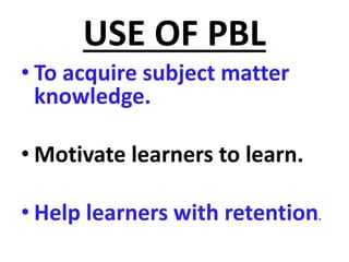 USE OF PBL
• To acquire subject matter
knowledge.
• Motivate learners to learn.
• Help learners with retention.
 