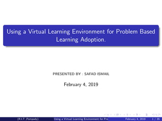 Using a Virtual Learning Environment for Problem Based
Learning Adoption.
PRESENTED BY : SAFAD ISMAIL
February 4, 2019
(R.I.T ,Pampady) Using a Virtual Learning Environment for Problem Based Learning Adoption.February 4, 2019 1 / 35
 