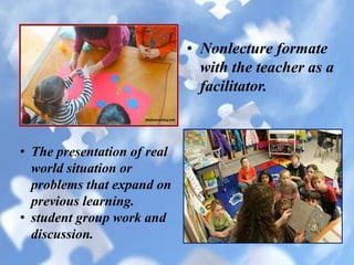 • Nonlecture formate
with the teacher as a
facilitator.
• The presentation of real
world situation or
problems that expand on
previous learning.
• student group work and
discussion.
 