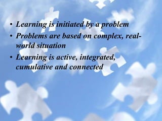 • Learning is initiated by a problem
• Problems are based on complex, real-
world situation
• Learning is active, integrated,
cumulative and connected
 