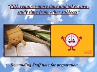 “PBL requires more time and takes away
study time from other subjects”
• Demanding Staff time for preparation.
 