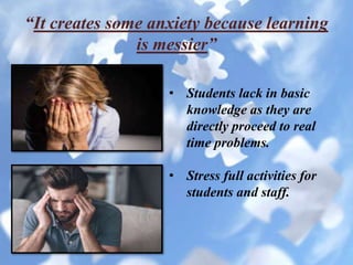 “It creates some anxiety because learning
is messier”
• Students lack in basic
knowledge as they are
directly proceed to real
time problems.
• Stress full activities for
students and staff.
 
