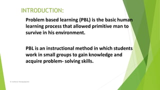 Problem based learning (PBL) is the basic human
learning process that allowed primitive man to
survive in his environment.
PBL is an instructional method in which students
work in small groups to gain knowledge and
acquire problem- solving skills.
Dr Sudharani Banappagoudar
 