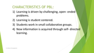 1) Learning is driven by challenging, open- ended
problems.
2) Learning is student centered.
3) Students work in small collaborative groups.
4) New information is acquired through self- directed
learning.
Dr Sudharani Banappagoudar
 