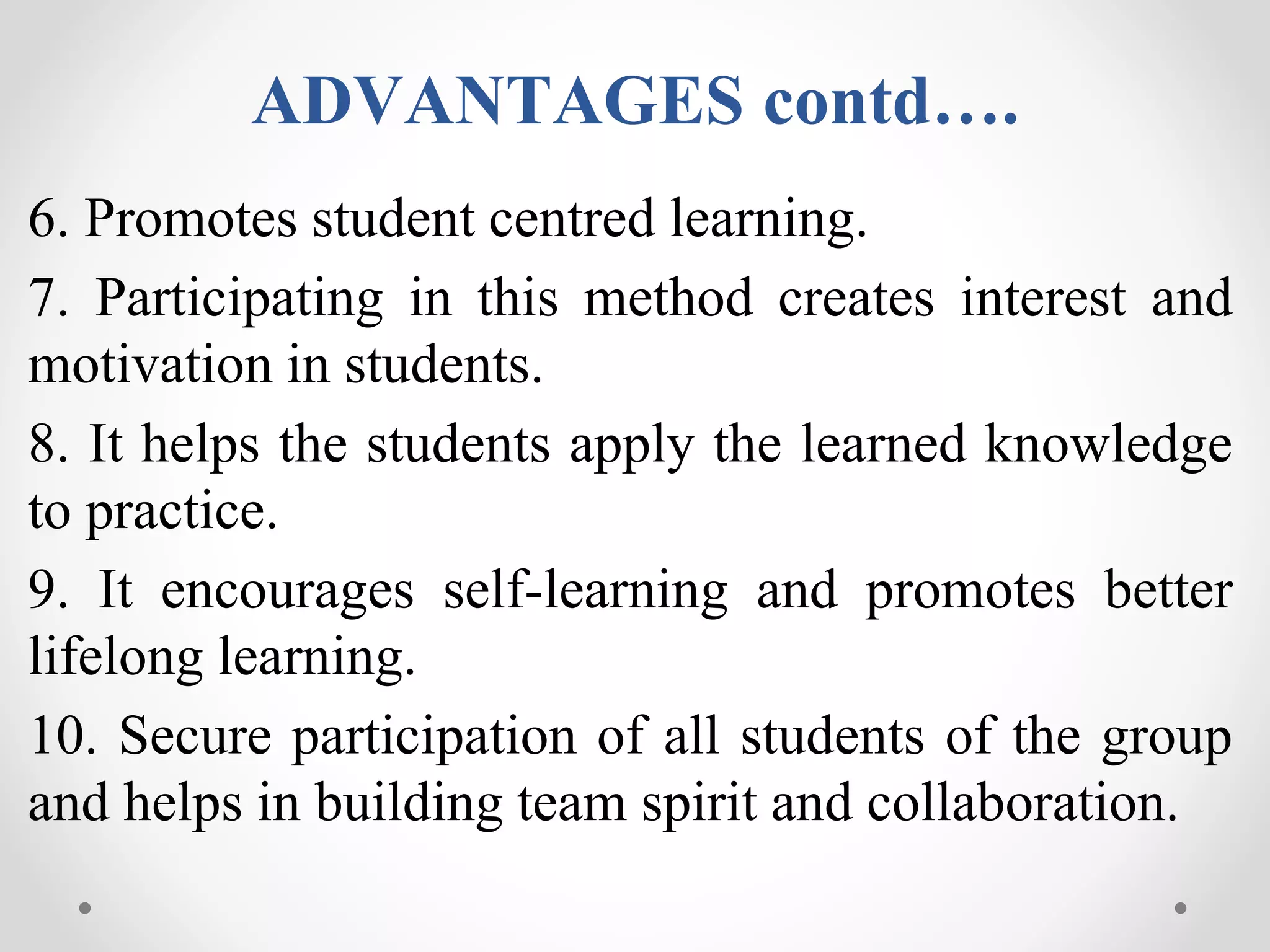 ADVANTAGES contd….
6. Promotes student centred learning.
7. Participating in this method creates interest and
motivation in students.
8. It helps the students apply the learned knowledge
to practice.
9. It encourages self-learning and promotes better
lifelong learning.
10. Secure participation of all students of the group
and helps in building team spirit and collaboration.
 