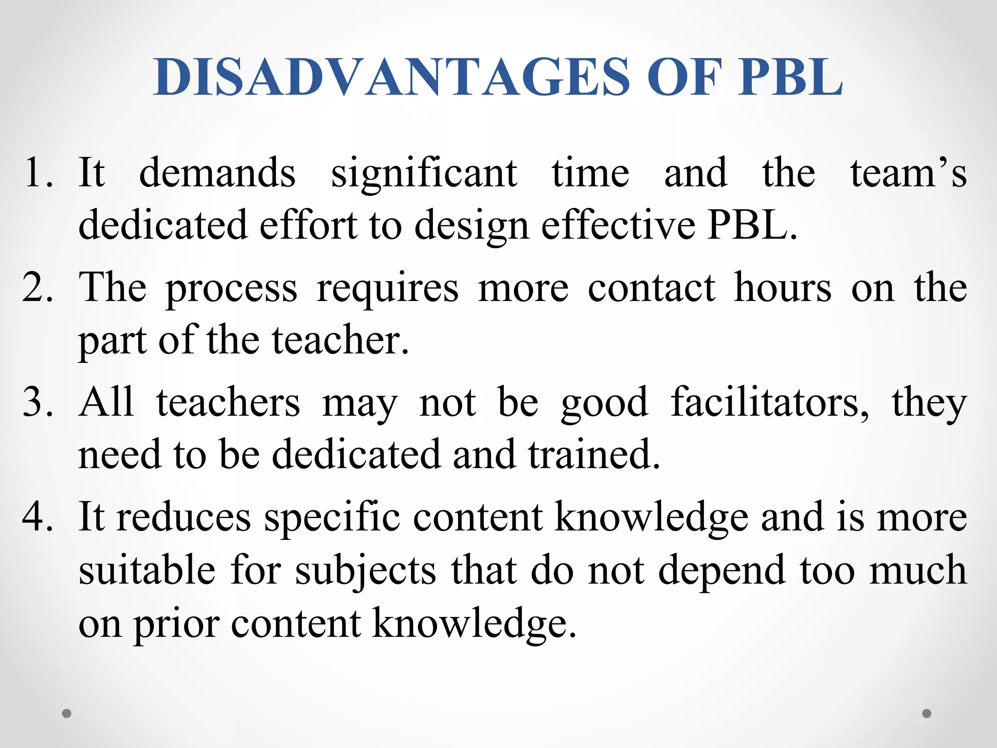 DISADVANTAGES OF PBL
1. It demands significant time and the team’s
dedicated effort to design effective PBL.
2. The process requires more contact hours on the
part of the teacher.
3. All teachers may not be good facilitators, they
need to be dedicated and trained.
4. It reduces specific content knowledge and is more
suitable for subjects that do not depend too much
on prior content knowledge.
 