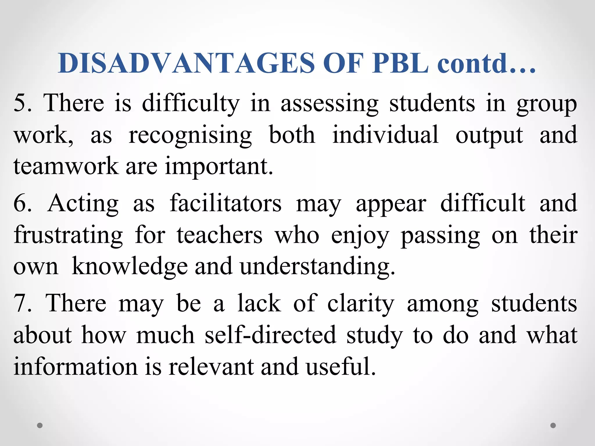 DISADVANTAGES OF PBL contd…
5. There is difficulty in assessing students in group
work, as recognising both individual output and
teamwork are important.
6. Acting as facilitators may appear difficult and
frustrating for teachers who enjoy passing on their
own knowledge and understanding.
7. There may be a lack of clarity among students
about how much self-directed study to do and what
information is relevant and useful.
 