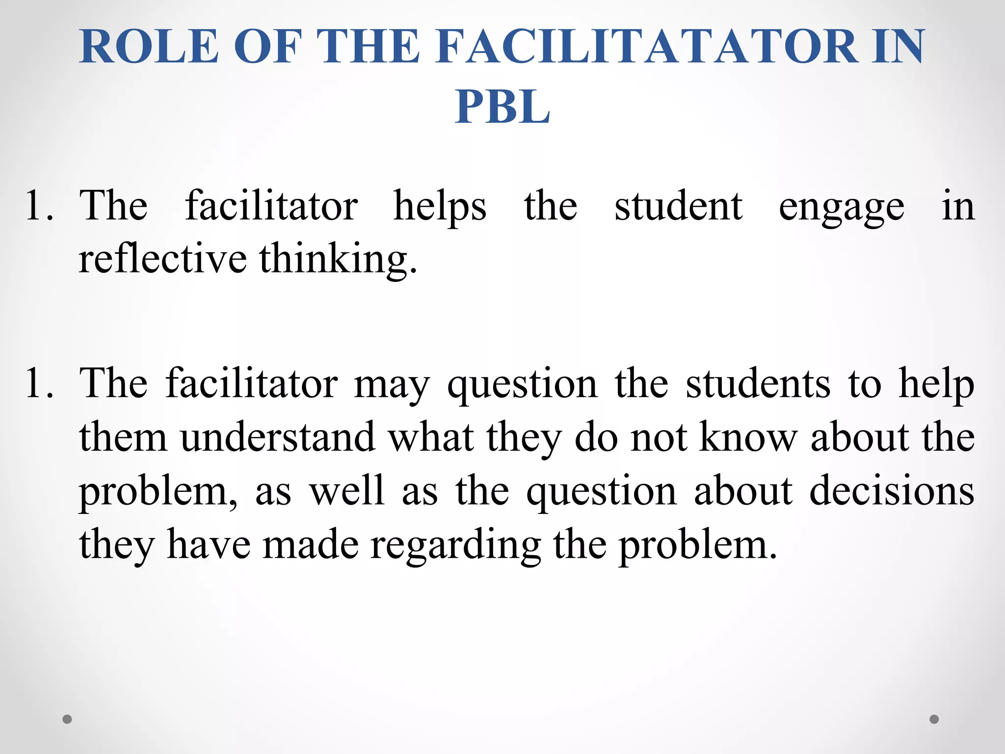ROLE OF THE FACILITATATOR IN
PBL
1. The facilitator helps the student engage in
reflective thinking.
1. The facilitator may question the students to help
them understand what they do not know about the
problem, as well as the question about decisions
they have made regarding the problem.
 