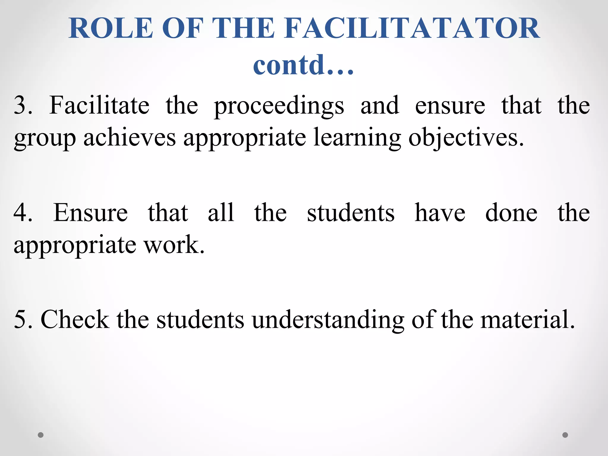 ROLE OF THE FACILITATATOR
contd…
3. Facilitate the proceedings and ensure that the
group achieves appropriate learning objectives.
4. Ensure that all the students have done the
appropriate work.
5. Check the students understanding of the material.
 