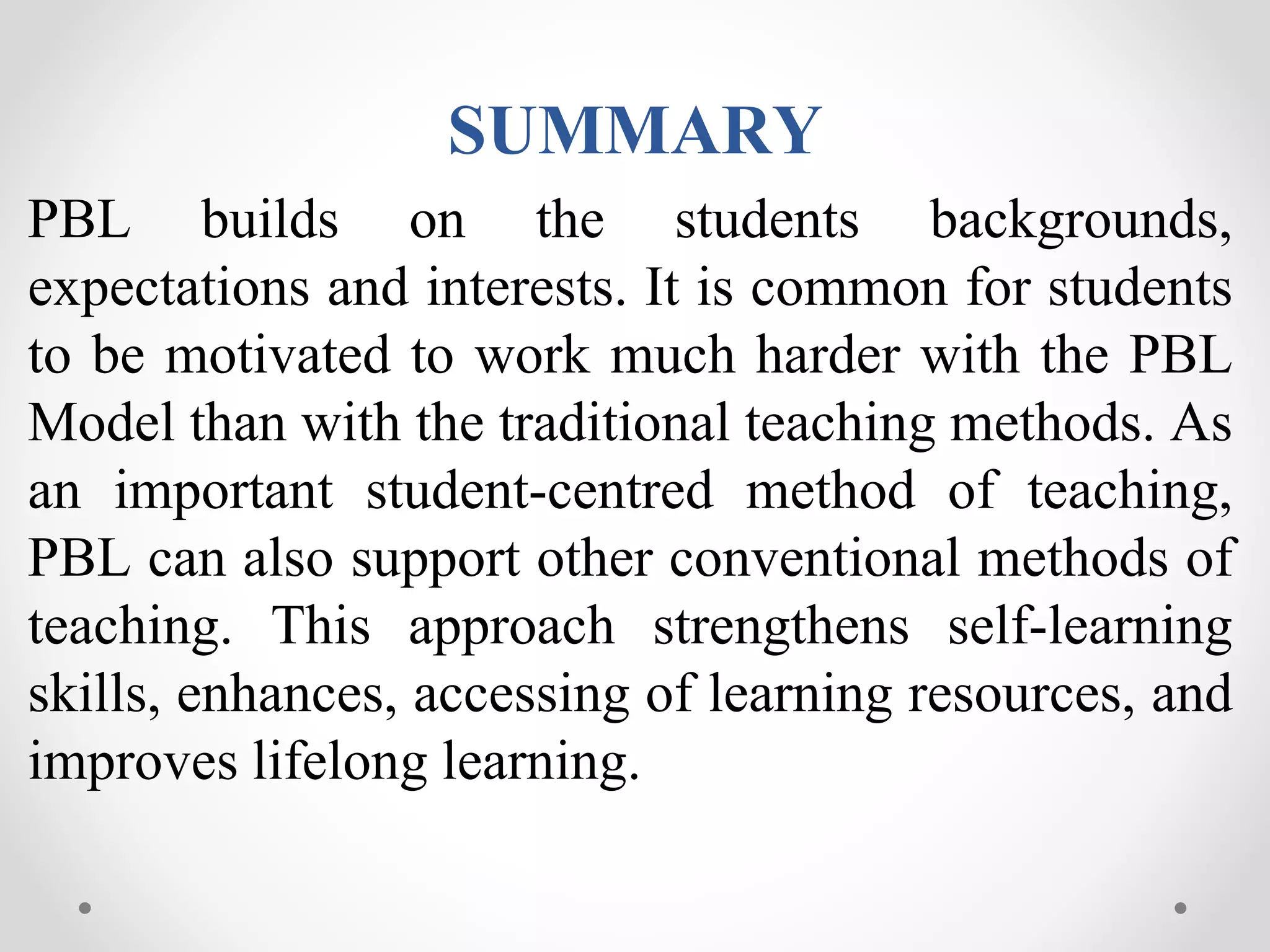 SUMMARY
PBL builds on the students backgrounds,
expectations and interests. It is common for students
to be motivated to work much harder with the PBL
Model than with the traditional teaching methods. As
an important student-centred method of teaching,
PBL can also support other conventional methods of
teaching. This approach strengthens self-learning
skills, enhances, accessing of learning resources, and
improves lifelong learning.
 