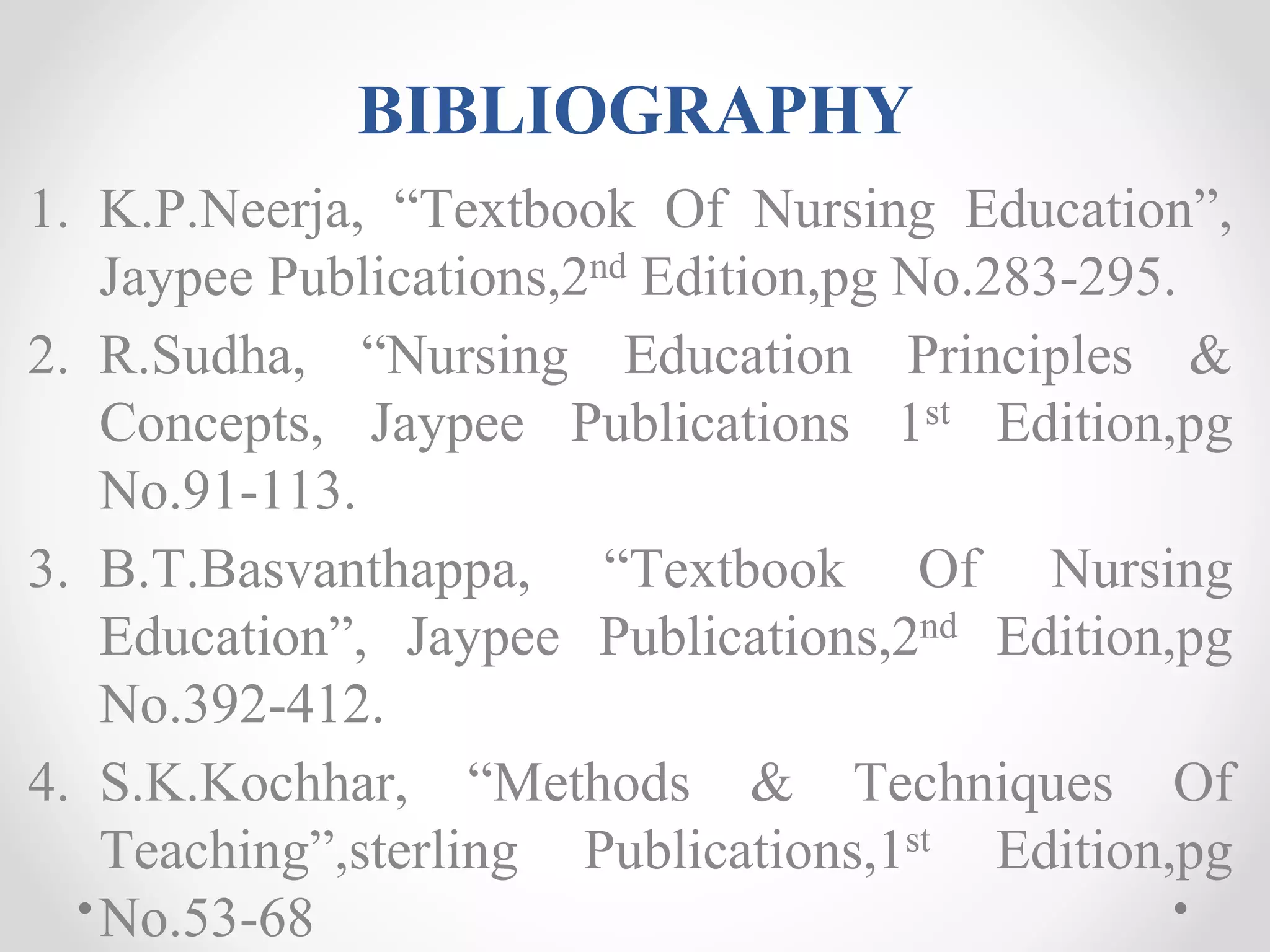 BIBLIOGRAPHY
1. K.P.Neerja, “Textbook Of Nursing Education”,
Jaypee Publications,2nd Edition,pg No.283-295.
2. R.Sudha, “Nursing Education Principles &
Concepts, Jaypee Publications 1st Edition,pg
No.91-113.
3. B.T.Basvanthappa, “Textbook Of Nursing
Education”, Jaypee Publications,2nd Edition,pg
No.392-412.
4. S.K.Kochhar, “Methods & Techniques Of
Teaching”,sterling Publications,1st Edition,pg
No.53-68
 