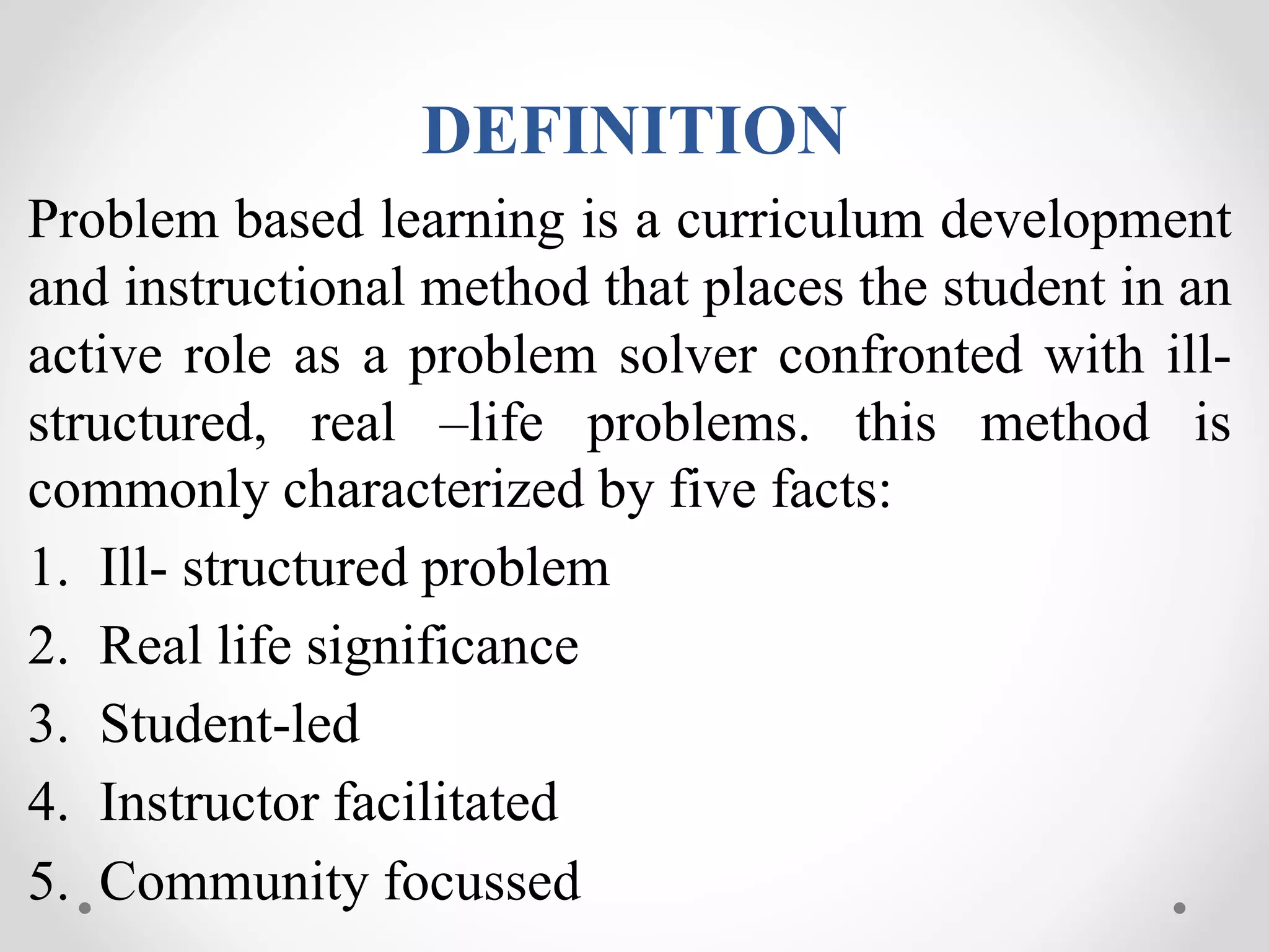 DEFINITION
Problem based learning is a curriculum development
and instructional method that places the student in an
active role as a problem solver confronted with ill-
structured, real –life problems. this method is
commonly characterized by five facts:
1. Ill- structured problem
2. Real life significance
3. Student-led
4. Instructor facilitated
5. Community focussed
 