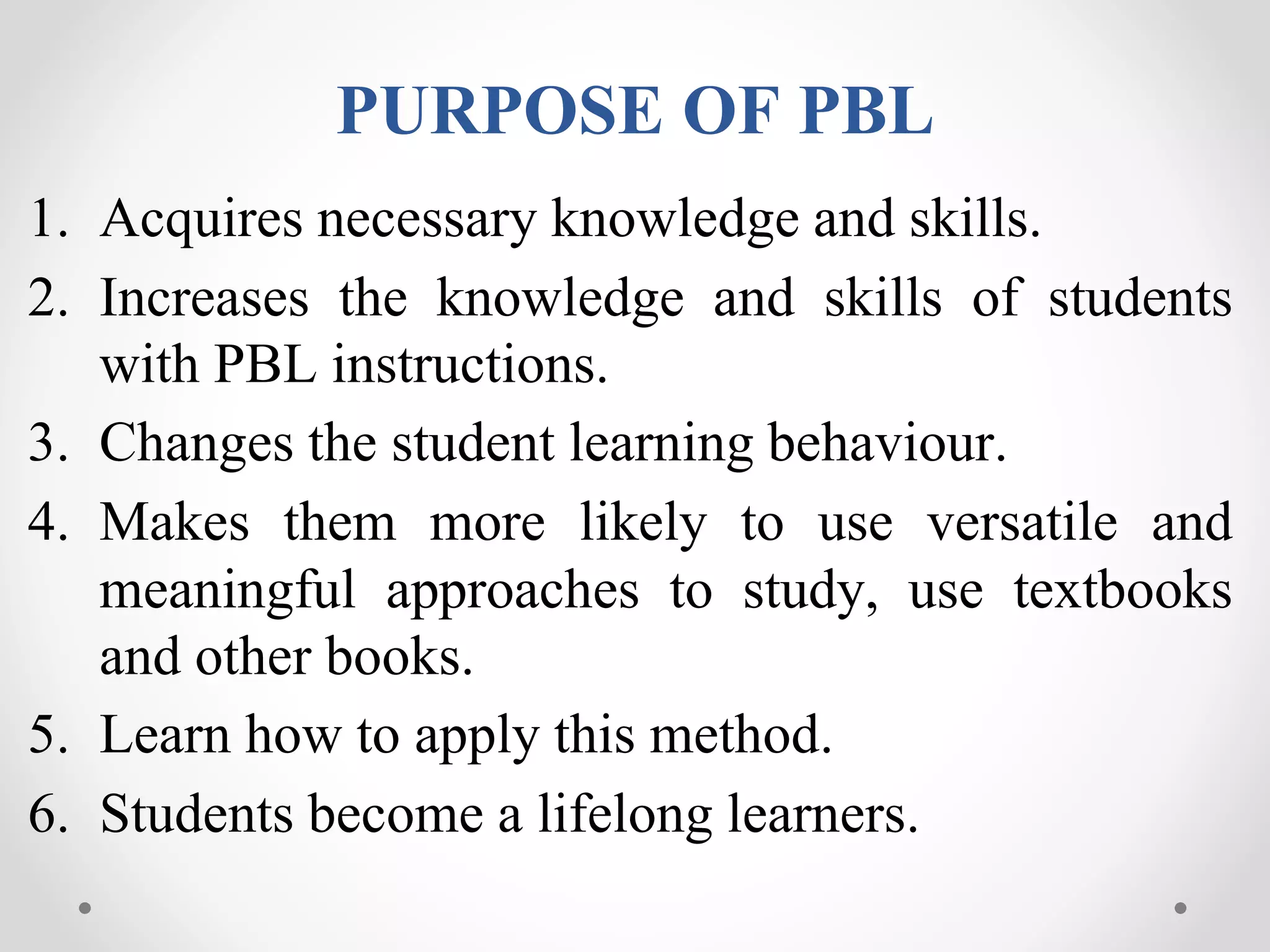 PURPOSE OF PBL
1. Acquires necessary knowledge and skills.
2. Increases the knowledge and skills of students
with PBL instructions.
3. Changes the student learning behaviour.
4. Makes them more likely to use versatile and
meaningful approaches to study, use textbooks
and other books.
5. Learn how to apply this method.
6. Students become a lifelong learners.
 