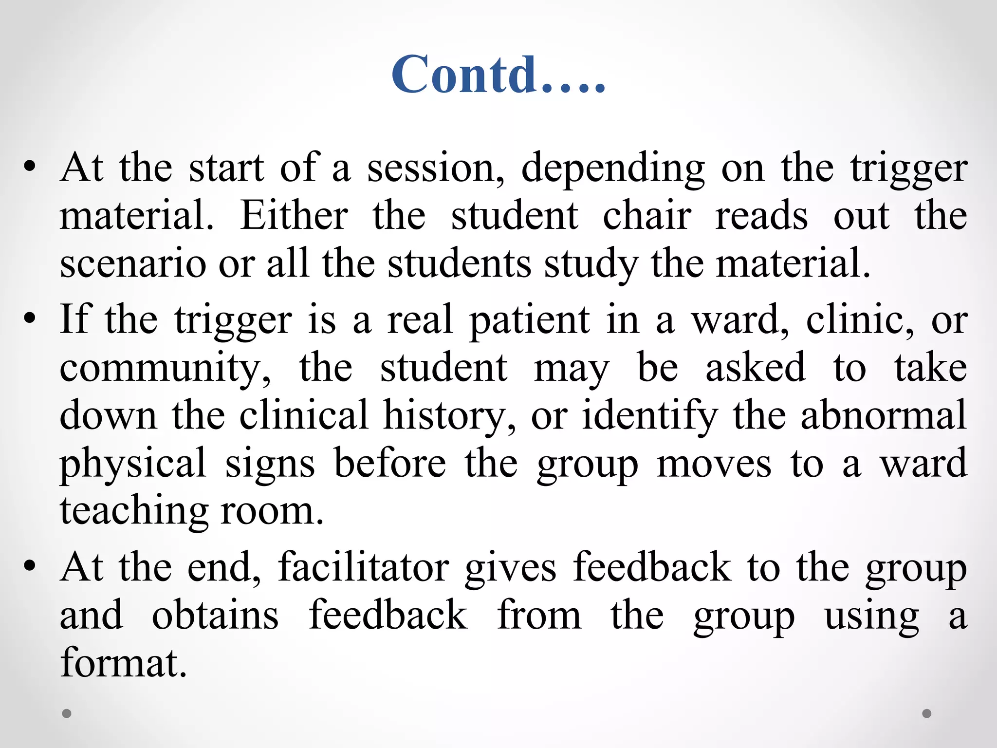 Contd….
• At the start of a session, depending on the trigger
material. Either the student chair reads out the
scenario or all the students study the material.
• If the trigger is a real patient in a ward, clinic, or
community, the student may be asked to take
down the clinical history, or identify the abnormal
physical signs before the group moves to a ward
teaching room.
• At the end, facilitator gives feedback to the group
and obtains feedback from the group using a
format.
 
