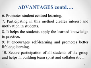 ADVANTAGES contd….
6. Promotes student centred learning.
7. Participating in this method creates interest and
motivation in students.
8. It helps the students apply the learned knowledge
to practice.
9. It encourages self-learning and promotes better
lifelong learning.
10. Secure participation of all students of the group
and helps in building team spirit and collaboration.
 