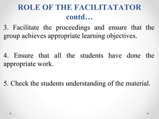ROLE OF THE FACILITATATOR
contd…
3. Facilitate the proceedings and ensure that the
group achieves appropriate learning objectives.
4. Ensure that all the students have done the
appropriate work.
5. Check the students understanding of the material.
 