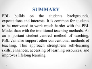 SUMMARY
PBL builds on the students backgrounds,
expectations and interests. It is common for students
to be motivated to work much harder with the PBL
Model than with the traditional teaching methods. As
an important student-centred method of teaching,
PBL can also support other conventional methods of
teaching. This approach strengthens self-learning
skills, enhances, accessing of learning resources, and
improves lifelong learning.
 