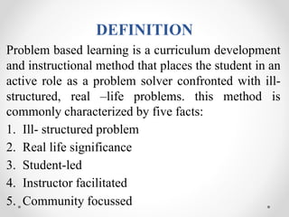 DEFINITION
Problem based learning is a curriculum development
and instructional method that places the student in an
active role as a problem solver confronted with ill-
structured, real –life problems. this method is
commonly characterized by five facts:
1. Ill- structured problem
2. Real life significance
3. Student-led
4. Instructor facilitated
5. Community focussed
 