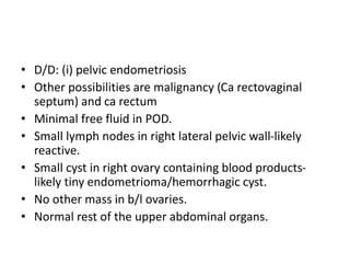 • D/D: (i) pelvic endometriosis
• Other possibilities are malignancy (Ca rectovaginal
septum) and ca rectum
• Minimal free...