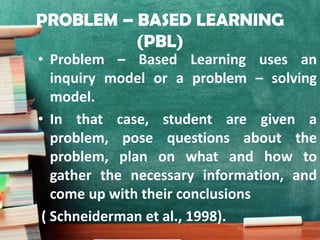 PROBLEM – BASED LEARNING
(PBL)
• Problem – Based Learning uses an
inquiry model or a problem – solving
model.
• In that case, student are given a
problem, pose questions about the
problem, plan on what and how to
gather the necessary information, and
come up with their conclusions
( Schneiderman et al., 1998).
 