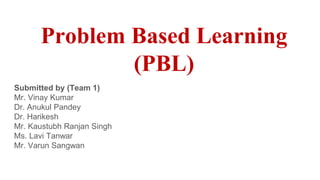 Problem Based Learning
(PBL)
Submitted by (Team 1)
Mr. Vinay Kumar
Dr. Anukul Pandey
Dr. Harikesh
Mr. Kaustubh Ranjan Singh
Ms. Lavi Tanwar
Mr. Varun Sangwan
 
