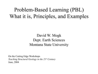 Problem-Based Learning (PBL)
What it is, Principles, and Examples
David W. Mogk
Dept. Earth Sciences
Montana State University
On the Cutting Edge Workshops
Teaching Structural Geology in the 21st Century
June, 2004
 