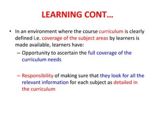 LEARNING CONT…
• In an environment where the course curriculum is clearly
defined i.e. coverage of the subject areas by learners is
made available, learners have:
– Opportunity to ascertain the full coverage of the
curriculum needs
– Responsibility of making sure that they look for all the
relevant information for each subject as detailed in
the curriculum
 