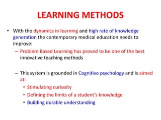 LEARNING METHODS
• With the dynamics in learning and high rate of knowledge
generation the contemporary medical education needs to
improve:
– Problem Based Learning has proved to be one of the best
innovative teaching methods
– This system is grounded in Cognitive psychology and is aimed
at:
• Stimulating curiosity
• Defining the limits of a student’s knowledge
• Building durable understanding
 