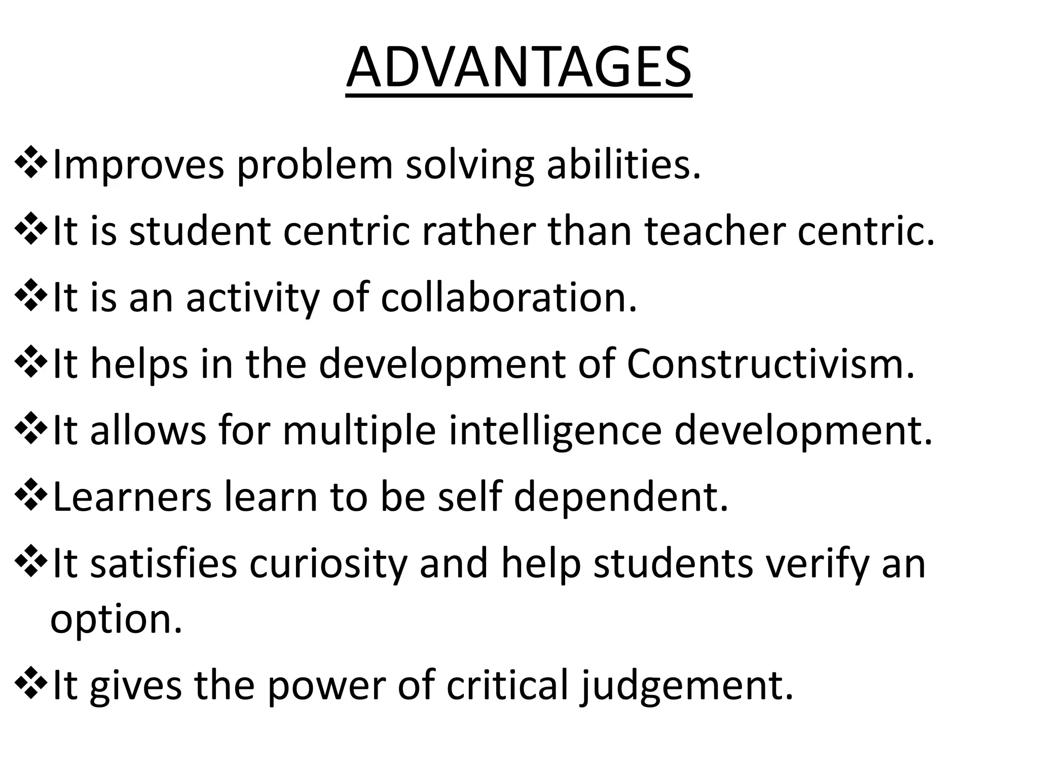 ADVANTAGES
Improves problem solving abilities.
It is student centric rather than teacher centric.
It is an activity of collaboration.
It helps in the development of Constructivism.
It allows for multiple intelligence development.
Learners learn to be self dependent.
It satisfies curiosity and help students verify an
option.
It gives the power of critical judgement.
 