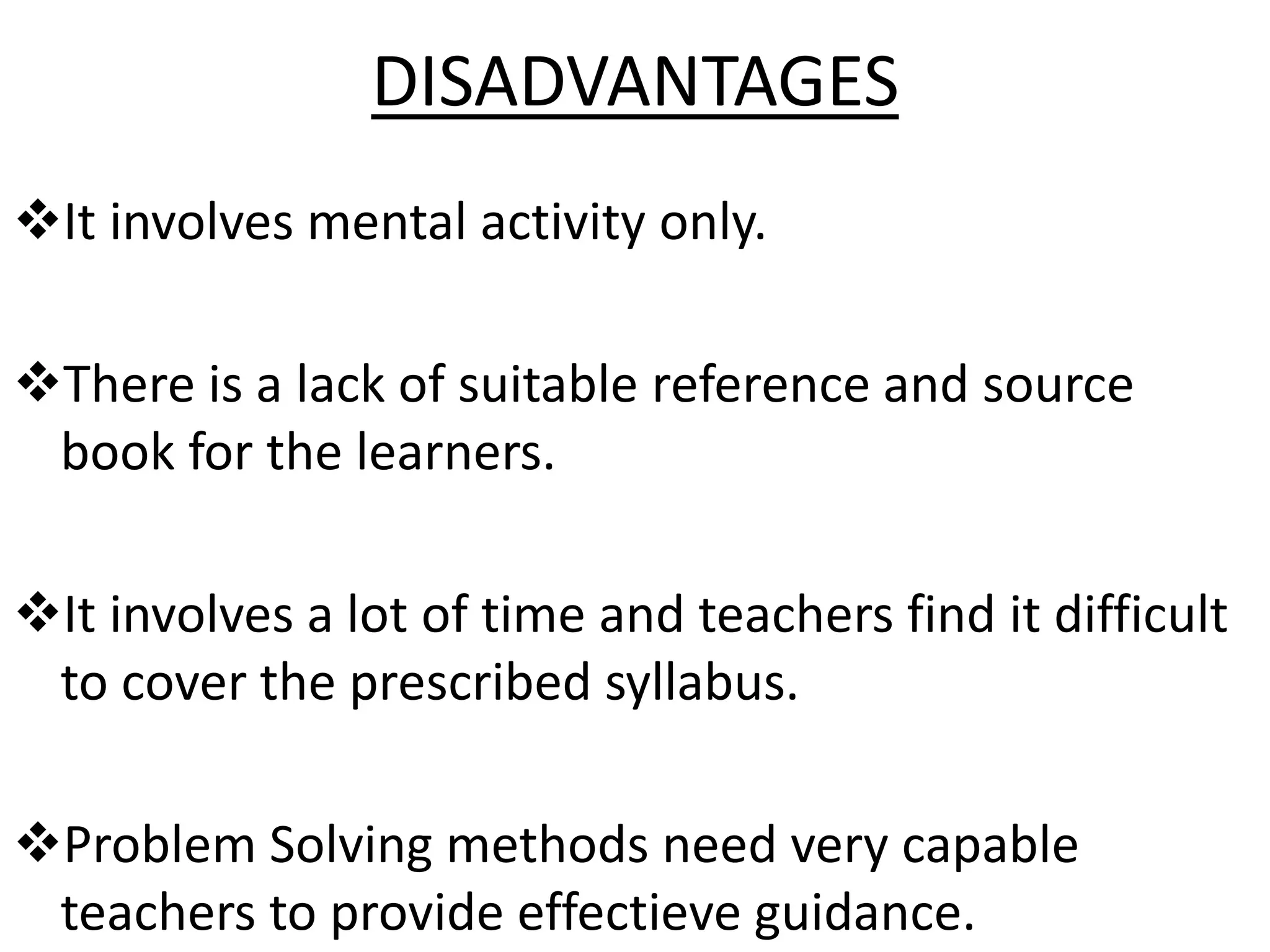 DISADVANTAGES
It involves mental activity only.
There is a lack of suitable reference and source
book for the learners.
It involves a lot of time and teachers find it difficult
to cover the prescribed syllabus.
Problem Solving methods need very capable
teachers to provide effectieve guidance.
 