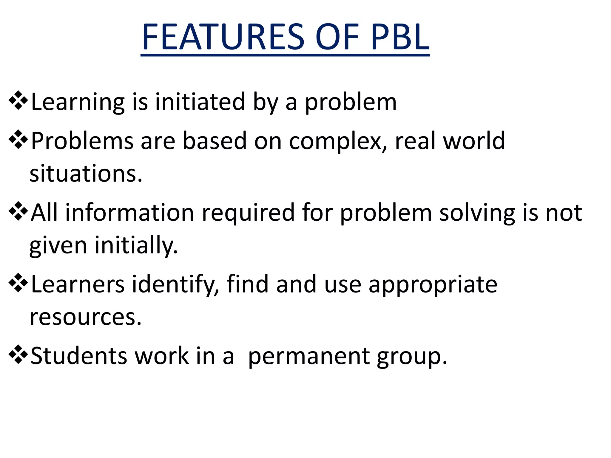 FEATURES OF PBL
Learning is initiated by a problem
Problems are based on complex, real world
situations.
All information required for problem solving is not
given initially.
Learners identify, find and use appropriate
resources.
Students work in a permanent group.
 