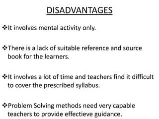 DISADVANTAGES
It involves mental activity only.
There is a lack of suitable reference and source
book for the learners.
It involves a lot of time and teachers find it difficult
to cover the prescribed syllabus.
Problem Solving methods need very capable
teachers to provide effectieve guidance.