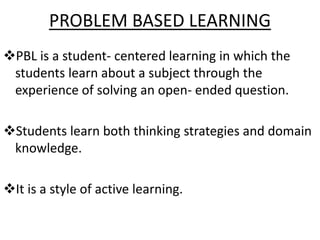 PROBLEM BASED LEARNING
PBL is a student- centered learning in which the
students learn about a subject through the
experience of solving an open- ended question.
Students learn both thinking strategies and domain
knowledge.
It is a style of active learning.