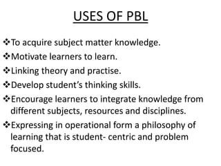 USES OF PBL
To acquire subject matter knowledge.
Motivate learners to learn.
Linking theory and practise.
Develop student’s thinking skills.
Encourage learners to integrate knowledge from
different subjects, resources and disciplines.
Expressing in operational form a philosophy of
learning that is student- centric and problem
focused.
