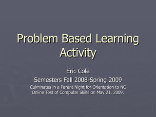 Problem Based Learning Activity Eric Cole Semesters Fall 2008-Spring 2009 Culminates in a Parent Night for Orientation to NC Online Test of Computer Skills on May 21, 2009. 