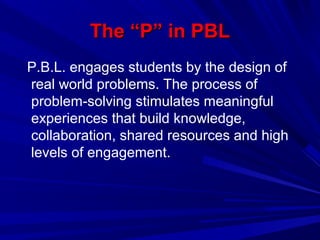 The “P” in PBLThe “P” in PBL
P.B.L. engages students by the design of
real world problems. The process of
problem-solving stimulates meaningful
experiences that build knowledge,
collaboration, shared resources and high
levels of engagement.
 