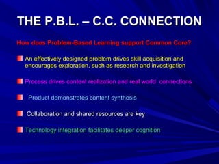 THE P.B.L. – C.C. CONNECTIONTHE P.B.L. – C.C. CONNECTION
How does Problem-Based Learning support Common Core?How does Problem-Based Learning support Common Core?
An effectively designed problem drives skill acquisition and
encourages exploration, such as research and investigation
Process drives content realization and real world connections
Product demonstrates content synthesis
Collaboration and shared resources are keyCollaboration and shared resources are key
Technology integration facilitates deeper cognitionTechnology integration facilitates deeper cognition
 