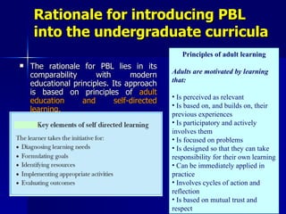Rationale for introducing PBL into the undergraduate curricula The rationale for PBL lies in its comparability with modern educational principles. Its approach is based on principles of  adult education and self-directed learning. Principles of adult learning Adults are motivated by learning that: Is perceived as relevant Is based on, and builds on, their previous experiences Is participatory and actively involves them Is focused on problems Is designed so that they can take responsibility for their own learning Can be immediately applied in practice Involves cycles of action and reflection Is based on mutual trust and respect 