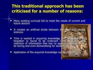 This traditional approach has been criticised for a number of reasons: Many existing curricula fail to meet the needs of current and future doctors It creates an artificial divide between the basic and clinical sciences Time is wasted in acquiring knowledge that is subsequently forgotten or found to be irrelevant (The acquisition and retention of information that has no apparent relevance can be boring and even demoralising for students) Application of the acquired knowledge can be difficult 
