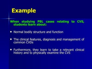 Example   When studying PBL cases relating to CVS, students learn about: Normal bodily structure and function The clinical features, diagnosis and management of common CVDs Furthermore, they learn to take a relevant clinical history and to physically examine the CVS  