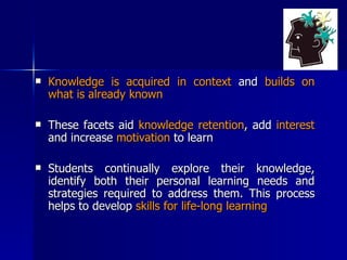 Knowledge is acquired in context  and  builds on what is already known These facets aid  knowledge retention , add  interest  and increase  motivation  to learn Students continually explore their knowledge, identify both their personal learning needs and strategies required to address them. This process helps to develop  skills for life-long learning 