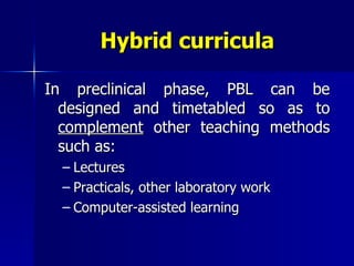 Hybrid curricula In preclinical phase, PBL can be designed and timetabled so as to  complement  other teaching methods such as: Lectures Practicals, other laboratory work Computer-assisted learning 