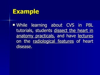 Example While learning about CVS in PBL tutorials, students  dissect the heart in   anatomy practicals , and have  lectures  on the  radiological features  of heart disease. 