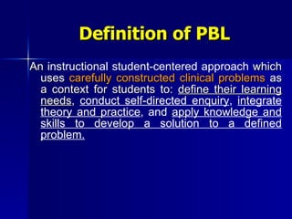 Definition of PBL An  instructional student-centered approach  which uses  carefully constructed clinical problems  as a context for students to:  define their learning needs ,  conduct self-directed enquiry ,  integrate theory and practice , and  apply knowledge and skills to develop a solution to a defined problem. 