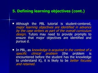 5. Defining   learning objectives (cont.) Although the PBL tutorial is student-centered,  major learning objectives are identified in advance by the case writers as part of the overall curriculum design.  Tutors may need to provide prompts to ensure that major objectives are identified and pursue d. In PBL, as  knowledge is acquired in the context of a specific clinical problem  (the problem is encountered before the student has the knowledge to understand it), it is likely to be  better focused and retained. 