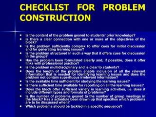 CHECKLIST FOR PROBLEM CONSTRUCTION Is the content of the problem geared to students' prior knowledge? Is there a clear connection with one or more of the objectives of the block? Is the problem sufficiently complex to offer cues for initial discussion and for generating learning issues? Is the problem structured in such a way that it offers cues for discussion in the group? Has the problem been formulated clearly and, if possible, does it offer links with professional practice? Is the problem multidisciplinary and is clear to students? Does the length of the problem enable inclusion of all the relevant information that is needed for identifying learning issues and does the problem not contain superfluous irrelevant information? Is the available time sufficient for studying the learning issues? Is there sufficient time available for reporting on all the learning issues? Does the block offer sufficient variety in learning activities, i.e. does it include different types and formats of problems? Is the number of problems geared to the number of group meetings in the block? Has a schedule been drawn up that specifies which problems are to be discussed when? Which problems should be tackled in a specific sequence? 