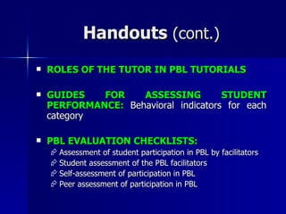 Handouts  (cont.) ROLES OF THE TUTOR IN PBL TUTORIALS GUIDES FOR ASSESSING STUDENT PERFORMANCE:  Behavioral indicators for each category PBL EVALUATION CHECKLISTS: Assessment of student participation in PBL by facilitators Student assessment of the PBL facilitators Self-assessment of participation in PBL Peer assessment of participation in PBL 