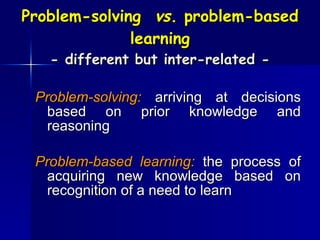 Problem-solving  vs.  problem-based learning - different but inter-related - Problem-solving:  arriving at decisions based on prior knowledge and reasoning Problem-based learning:  the process of acquiring new knowledge based on recognition of a need to learn 