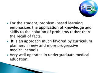  For the student, problem-based learning
emphasizes the application of knowledge and
skills to the solution of problems rather than
the recall of facts.
 It is an approach much favored by curriculum
planners in new and more progressive
medical schools.
 Very well operates in undergraduate medical
education.
 